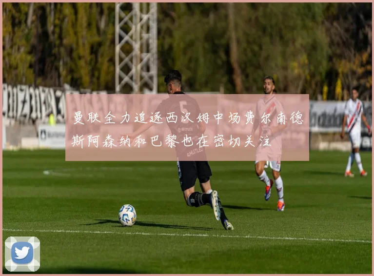 曼联全力追逐西汉姆中场费尔南德斯阿森纳和巴黎也在密切关注