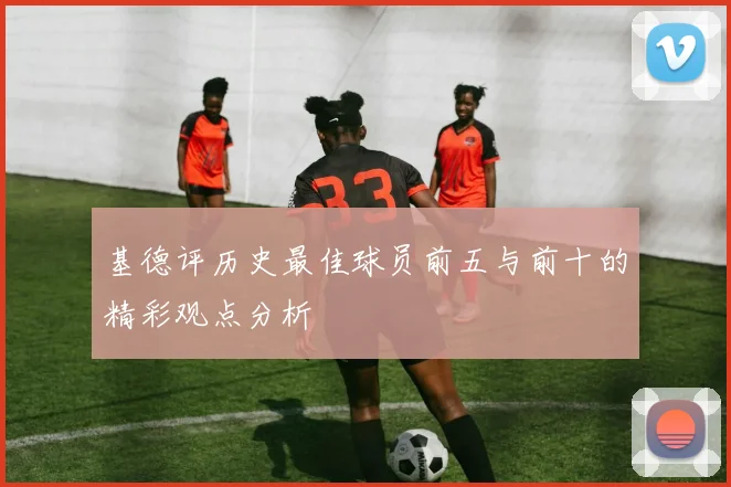 基德评历史最佳球员前五与前十的精彩观点分析