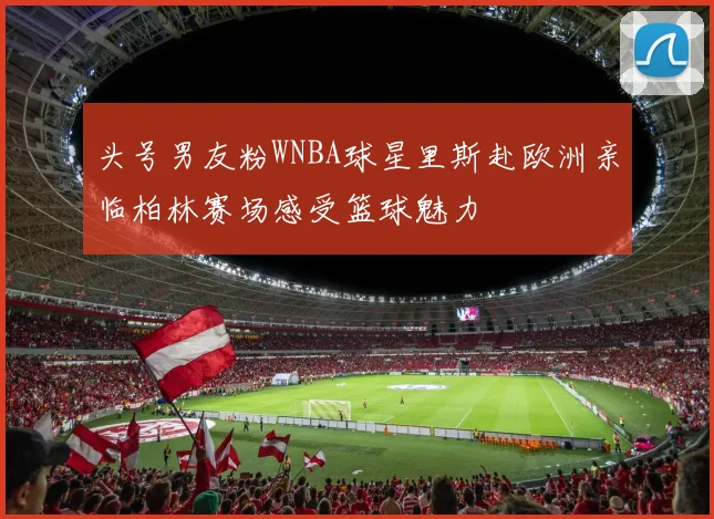 头号男友粉WNBA球星里斯赴欧洲亲临柏林赛场感受篮球魅力