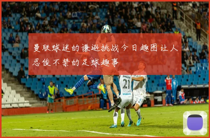 曼联球迷的谦逊挑战今日趣图让人忍俊不禁的足球趣事