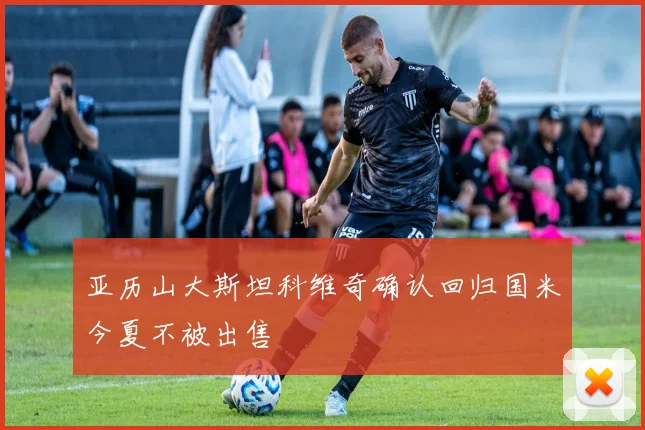 亚历山大斯坦科维奇确认回归国米今夏不被出售