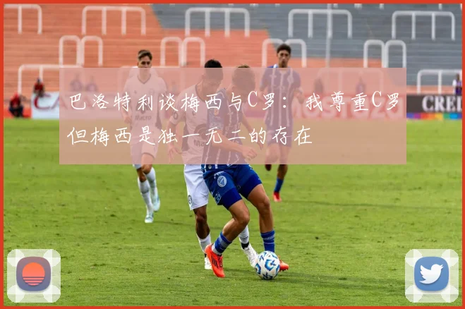 巴洛特利谈梅西与C罗：我尊重C罗但梅西是独一无二的存在