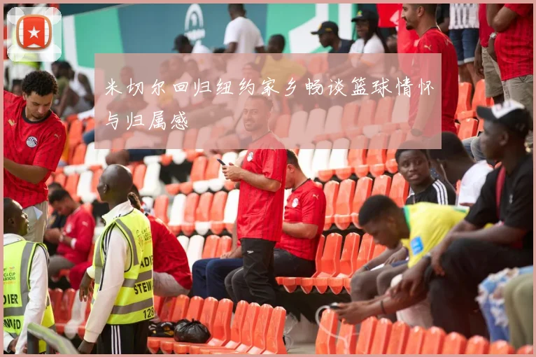 米切尔回归纽约家乡畅谈篮球情怀与归属感