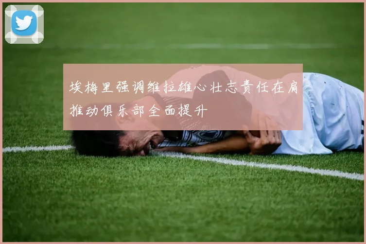 埃梅里强调维拉雄心壮志责任在肩推动俱乐部全面提升