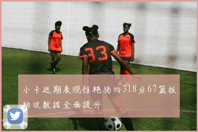 小卡近期表现惊艳场均318分67篮板助攻数据全面提升
