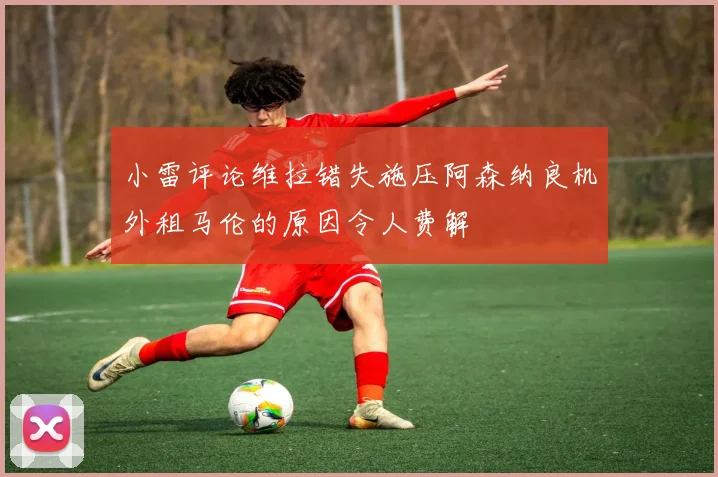 小雷评论维拉错失施压阿森纳良机外租马伦的原因令人费解