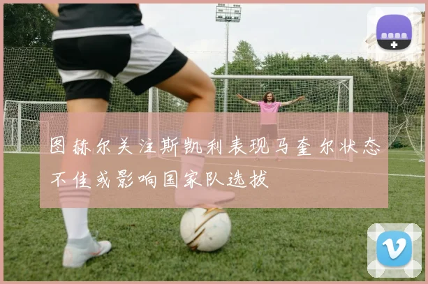 图赫尔关注斯凯利表现马奎尔状态不佳或影响国家队选拔