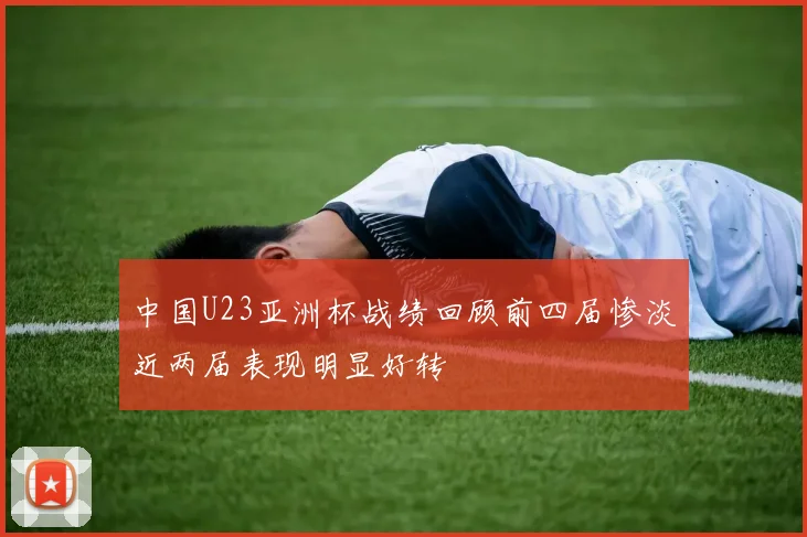 中国U23亚洲杯战绩回顾前四届惨淡近两届表现明显好转