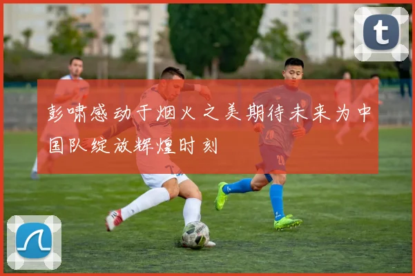 彭啸感动于烟火之美期待未来为中国队绽放辉煌时刻