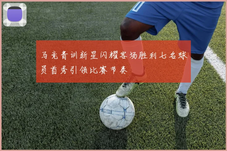 马竞青训新星闪耀客场胜利七名球员首秀引领比赛节奏