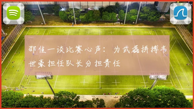 邵佳一谈比赛心声：为武磊拼搏韦世豪担任队长分担责任