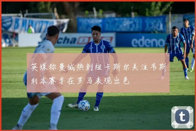 英媒称曼城热刺纽卡斯尔关注韦斯利本赛季在罗马表现出色