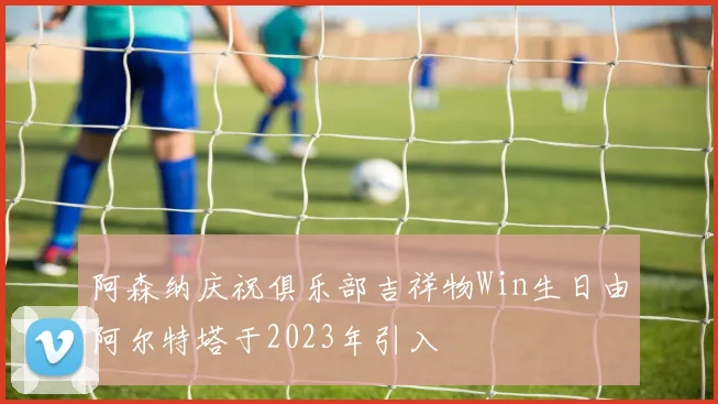 阿森纳庆祝俱乐部吉祥物Win生日由阿尔特塔于2023年引入