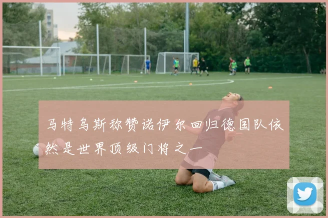 马特乌斯称赞诺伊尔回归德国队依然是世界顶级门将之一