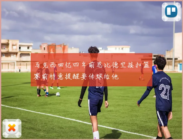 马克西回忆四年前恩比德空接扣篮赛前特意提醒要传球给他