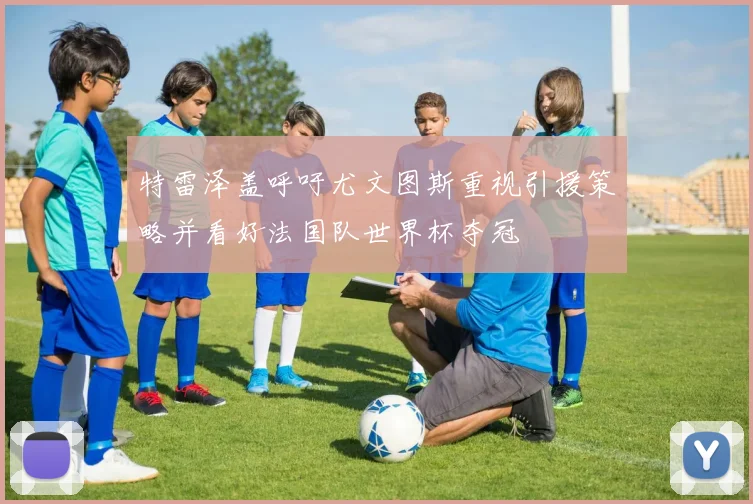 特雷泽盖呼吁尤文图斯重视引援策略并看好法国队世界杯夺冠