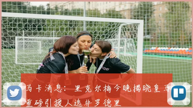 马卡消息：里克尔梅今晚揭晓皇马重磅引援人选非罗德里
