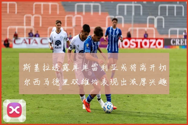 斯基拉透露库库雷利亚或将离开切尔西马德里双雄均表现出浓厚兴趣