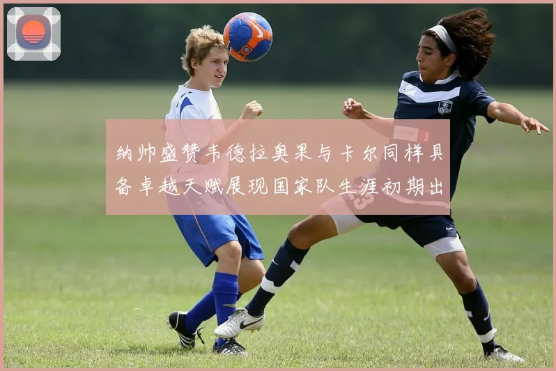 纳帅盛赞韦德拉奥果与卡尔同样具备卓越天赋展现国家队生涯初期出色表现