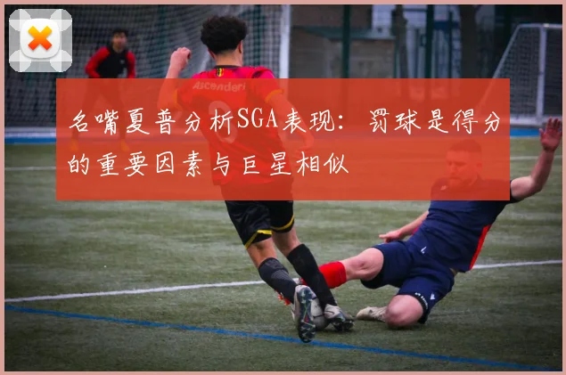 名嘴夏普分析SGA表现：罚球是得分的重要因素与巨星相似