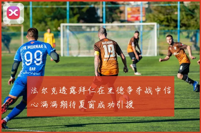 法尔克透露拜仁在里德争夺战中信心满满期待夏窗成功引援